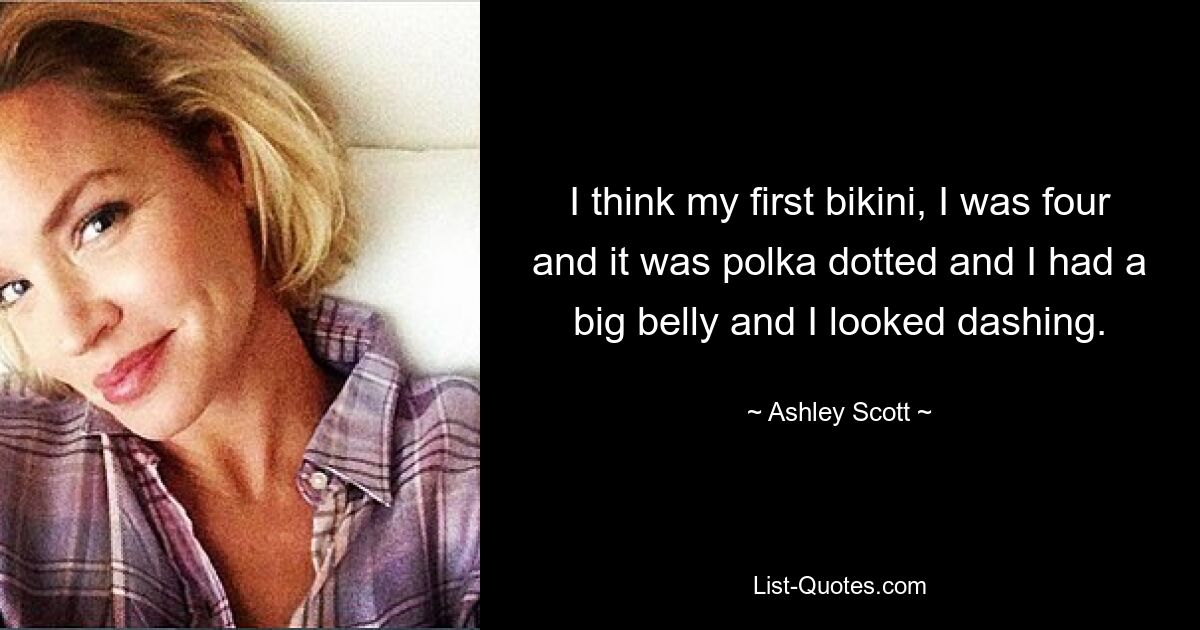 I think my first bikini, I was four and it was polka dotted and I had a big belly and I looked dashing. — © Ashley Scott