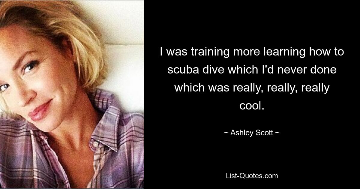 I was training more learning how to scuba dive which I'd never done which was really, really, really cool. — © Ashley Scott