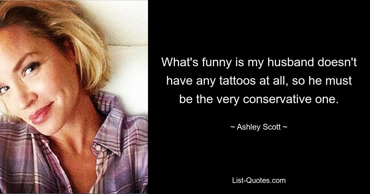 What's funny is my husband doesn't have any tattoos at all, so he must be the very conservative one. — © Ashley Scott