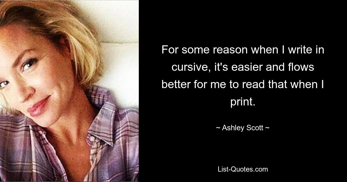 For some reason when I write in cursive, it's easier and flows better for me to read that when I print. — © Ashley Scott