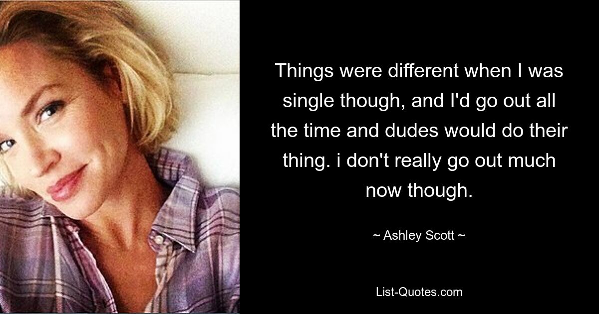 Things were different when I was single though, and I'd go out all the time and dudes would do their thing. i don't really go out much now though. — © Ashley Scott