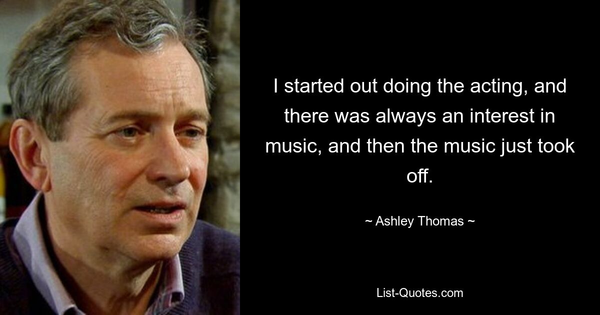 I started out doing the acting, and there was always an interest in music, and then the music just took off. — © Ashley Thomas