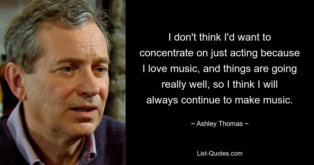 I don't think I'd want to concentrate on just acting because I love music, and things are going really well, so I think I will always continue to make music. — © Ashley Thomas