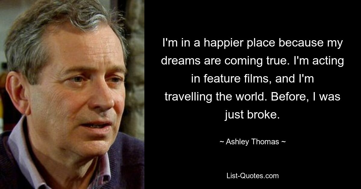 I'm in a happier place because my dreams are coming true. I'm acting in feature films, and I'm travelling the world. Before, I was just broke. — © Ashley Thomas