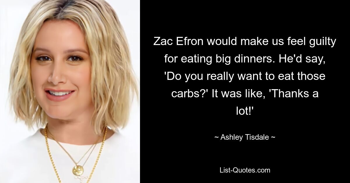 Zac Efron would make us feel guilty for eating big dinners. He'd say, 'Do you really want to eat those carbs?' It was like, 'Thanks a lot!' — © Ashley Tisdale