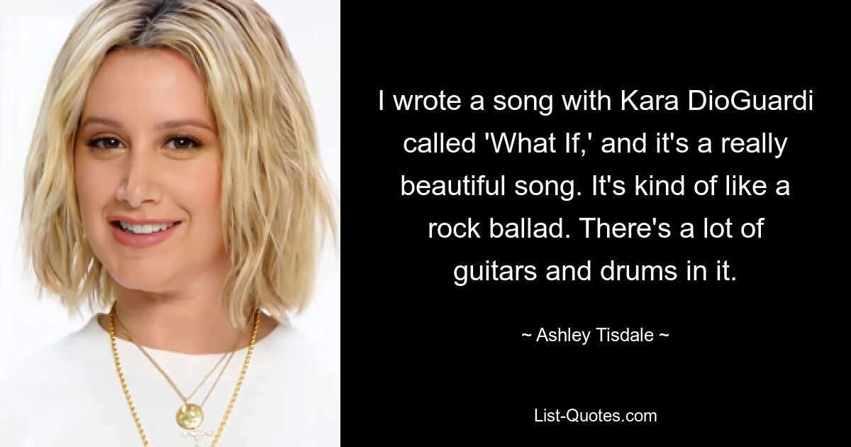 I wrote a song with Kara DioGuardi called 'What If,' and it's a really beautiful song. It's kind of like a rock ballad. There's a lot of guitars and drums in it. — © Ashley Tisdale