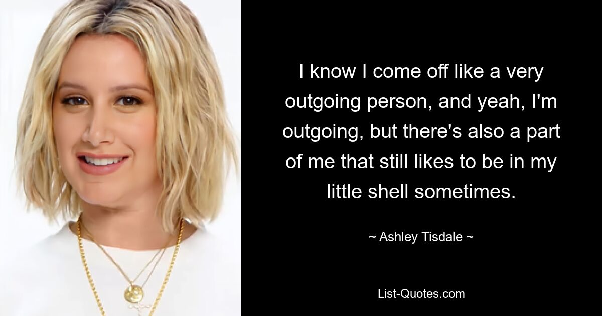 I know I come off like a very outgoing person, and yeah, I'm outgoing, but there's also a part of me that still likes to be in my little shell sometimes. — © Ashley Tisdale