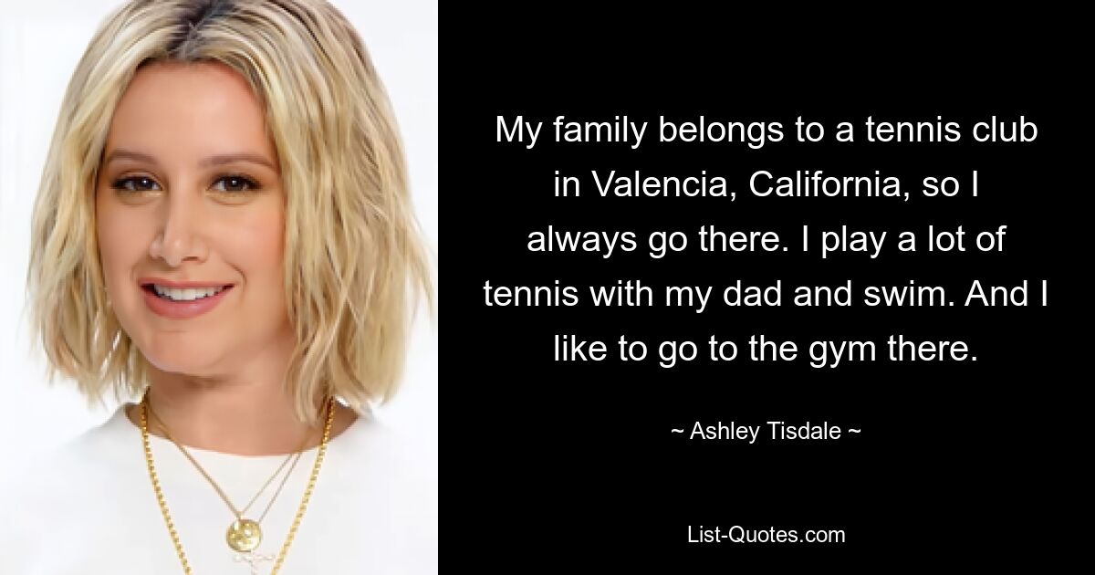 Meine Familie gehört einem Tennisclub in Valencia, Kalifornien, also gehe ich immer dorthin. Ich spiele viel Tennis mit meinem Vater und schwimme. Und ich gehe dort gerne ins Fitnessstudio. — © Ashley Tisdale