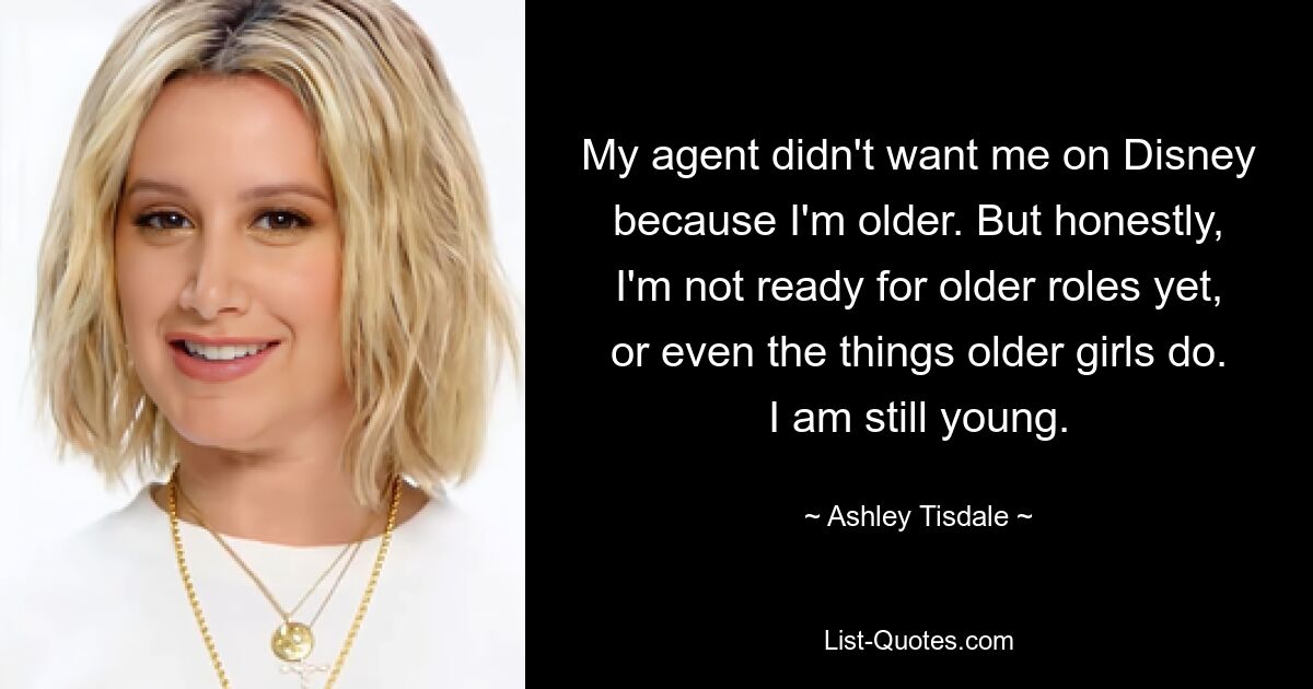 My agent didn't want me on Disney because I'm older. But honestly, I'm not ready for older roles yet, or even the things older girls do. I am still young. — © Ashley Tisdale