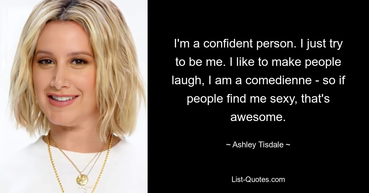 I'm a confident person. I just try to be me. I like to make people laugh, I am a comedienne - so if people find me sexy, that's awesome. — © Ashley Tisdale