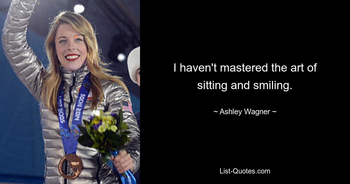 I haven't mastered the art of sitting and smiling. — © Ashley Wagner