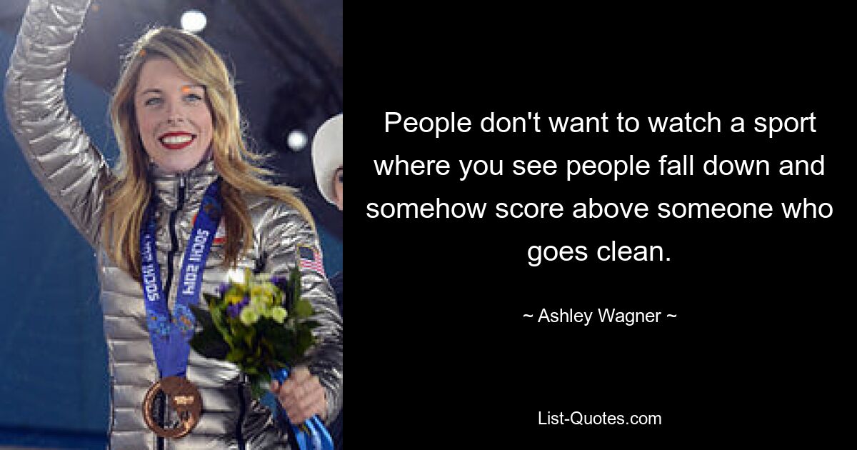 People don't want to watch a sport where you see people fall down and somehow score above someone who goes clean. — © Ashley Wagner