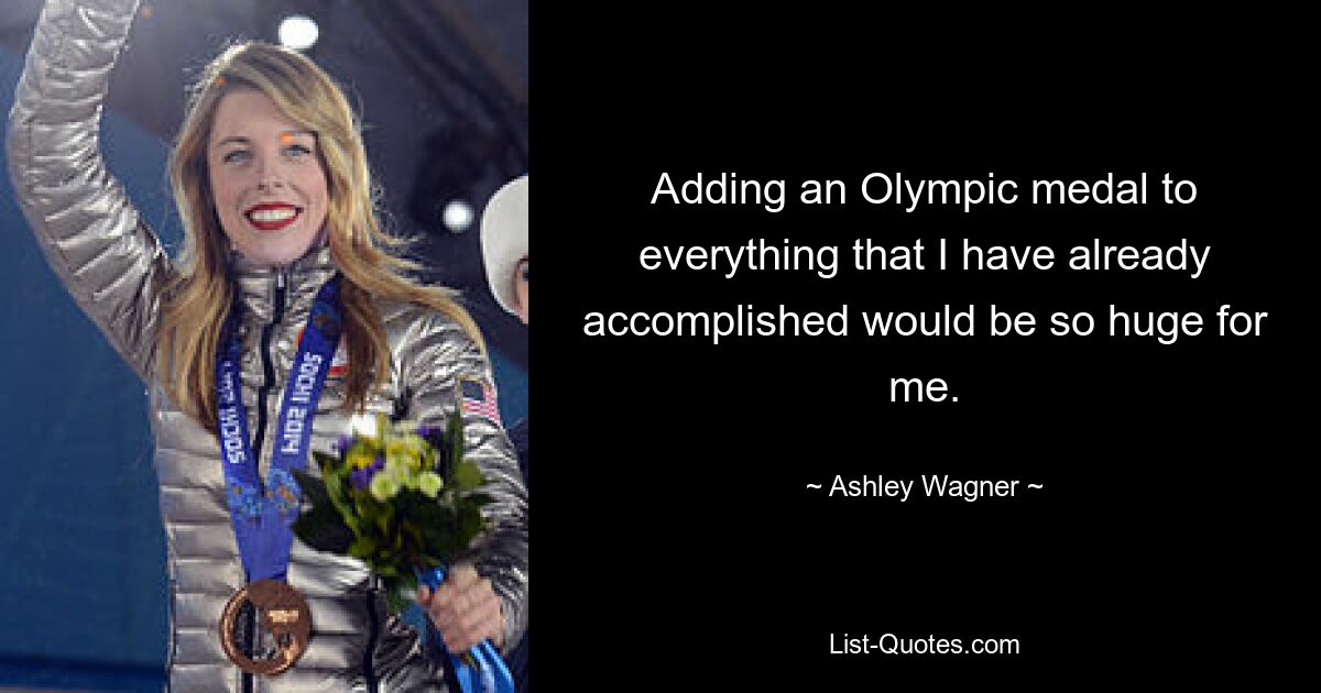 Adding an Olympic medal to everything that I have already accomplished would be so huge for me. — © Ashley Wagner