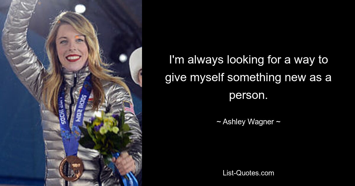 I'm always looking for a way to give myself something new as a person. — © Ashley Wagner