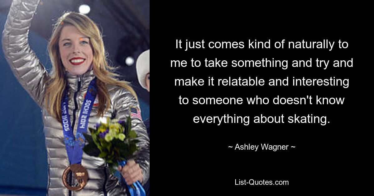 It just comes kind of naturally to me to take something and try and make it relatable and interesting to someone who doesn't know everything about skating. — © Ashley Wagner