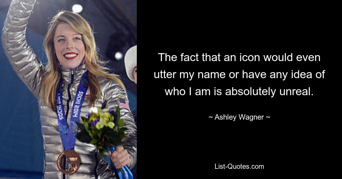 The fact that an icon would even utter my name or have any idea of who I am is absolutely unreal. — © Ashley Wagner