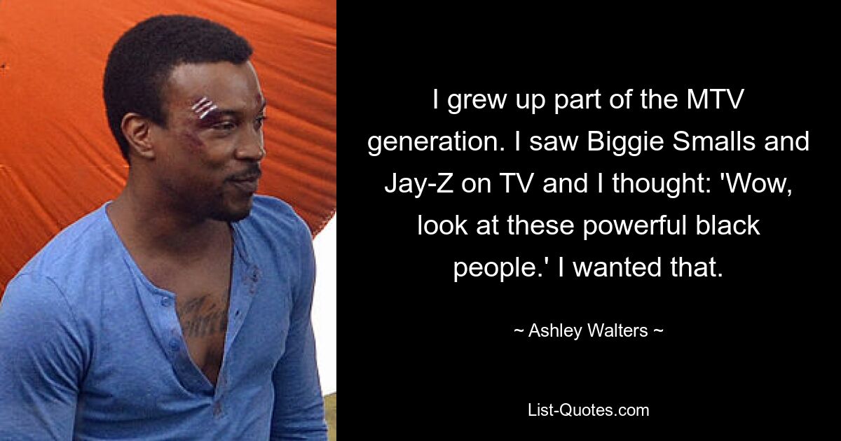 I grew up part of the MTV generation. I saw Biggie Smalls and Jay-Z on TV and I thought: 'Wow, look at these powerful black people.' I wanted that. — © Ashley Walters