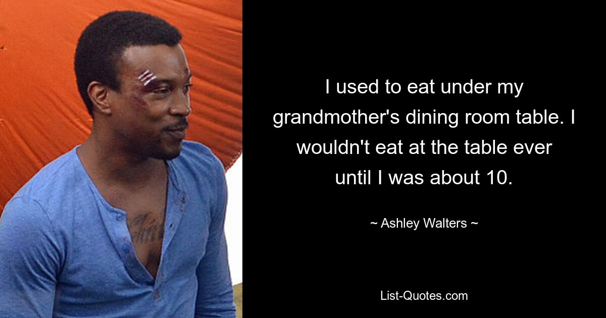 I used to eat under my grandmother's dining room table. I wouldn't eat at the table ever until I was about 10. — © Ashley Walters