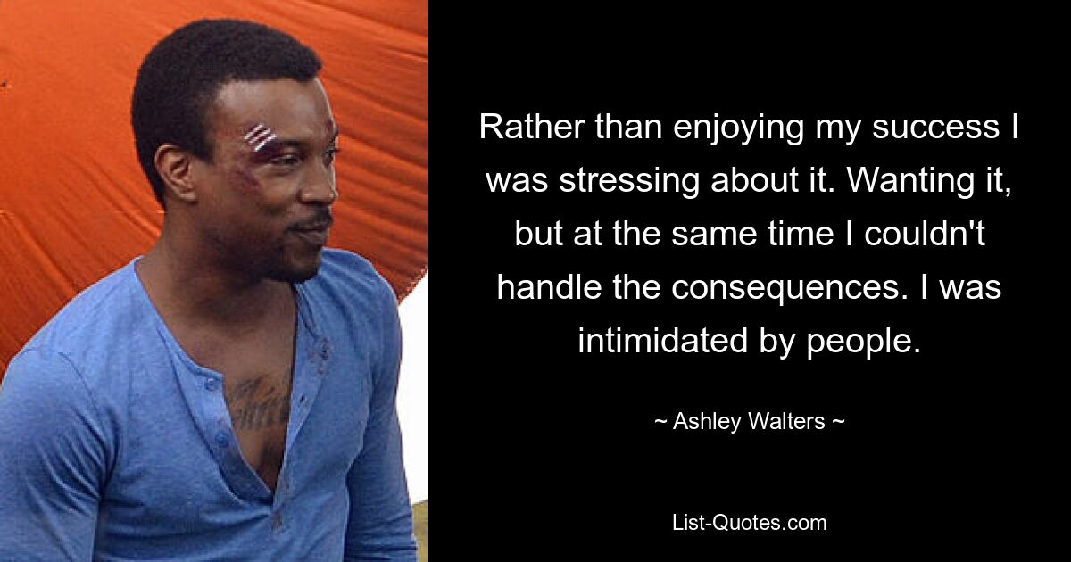 Rather than enjoying my success I was stressing about it. Wanting it, but at the same time I couldn't handle the consequences. I was intimidated by people. — © Ashley Walters