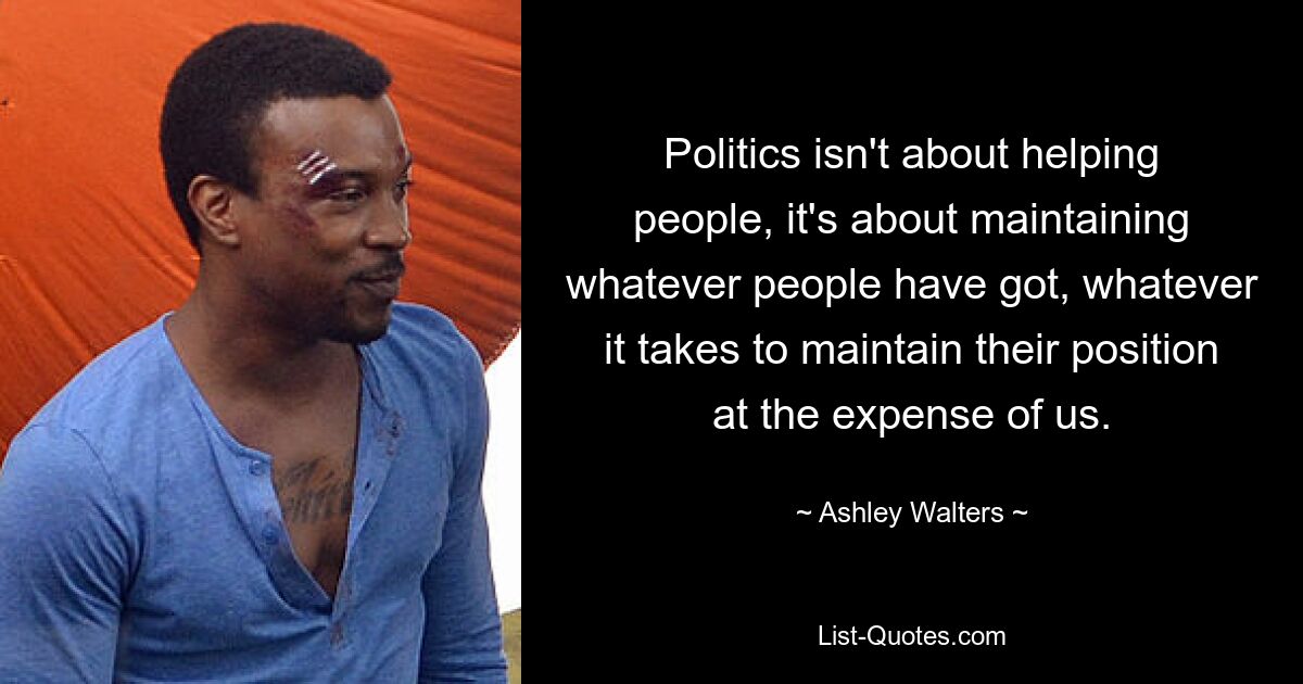 Politics isn't about helping people, it's about maintaining whatever people have got, whatever it takes to maintain their position at the expense of us. — © Ashley Walters