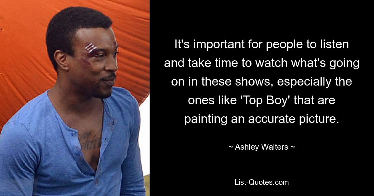 It's important for people to listen and take time to watch what's going on in these shows, especially the ones like 'Top Boy' that are painting an accurate picture. — © Ashley Walters