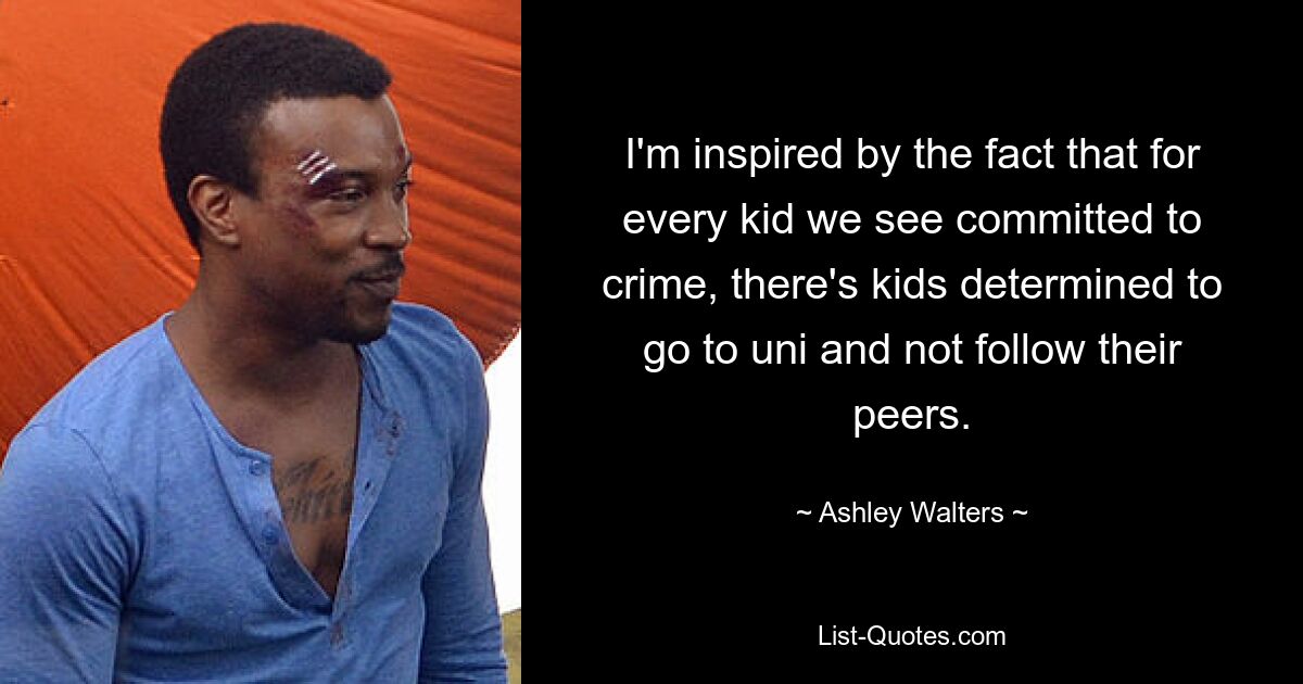 I'm inspired by the fact that for every kid we see committed to crime, there's kids determined to go to uni and not follow their peers. — © Ashley Walters