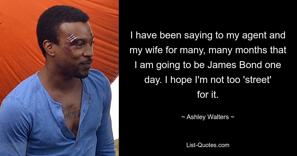 I have been saying to my agent and my wife for many, many months that I am going to be James Bond one day. I hope I'm not too 'street' for it. — © Ashley Walters