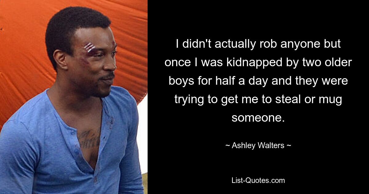 I didn't actually rob anyone but once I was kidnapped by two older boys for half a day and they were trying to get me to steal or mug someone. — © Ashley Walters