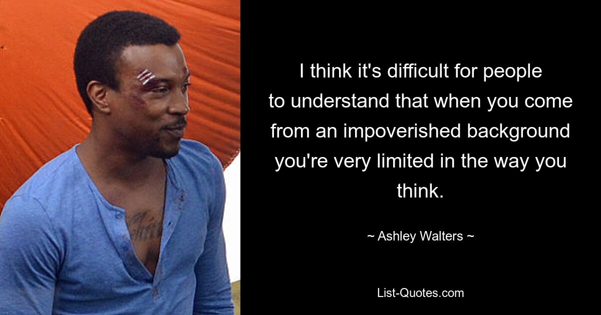 I think it's difficult for people to understand that when you come from an impoverished background you're very limited in the way you think. — © Ashley Walters