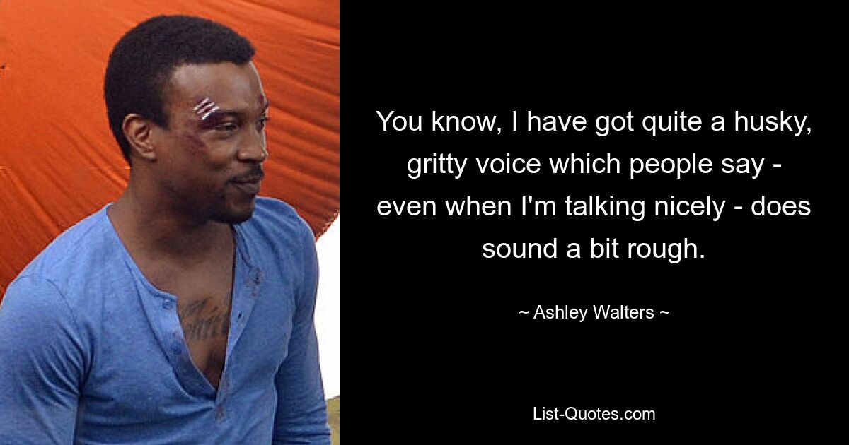 You know, I have got quite a husky, gritty voice which people say - even when I'm talking nicely - does sound a bit rough. — © Ashley Walters