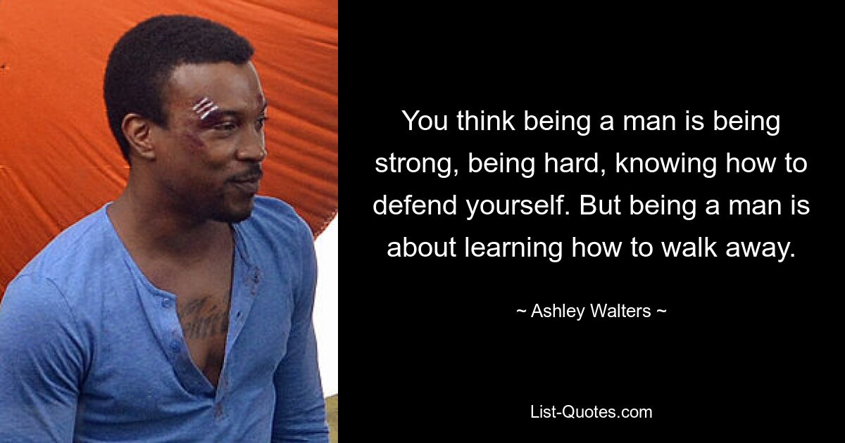 You think being a man is being strong, being hard, knowing how to defend yourself. But being a man is about learning how to walk away. — © Ashley Walters