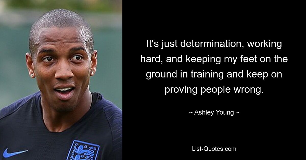 It's just determination, working hard, and keeping my feet on the ground in training and keep on proving people wrong. — © Ashley Young