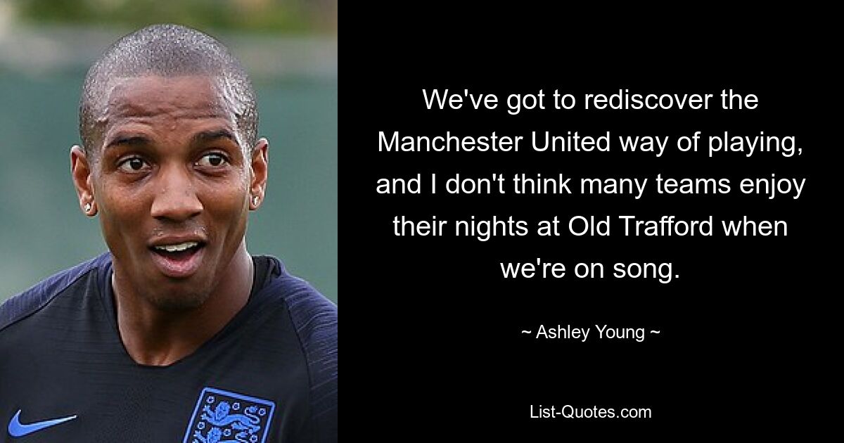 We've got to rediscover the Manchester United way of playing, and I don't think many teams enjoy their nights at Old Trafford when we're on song. — © Ashley Young