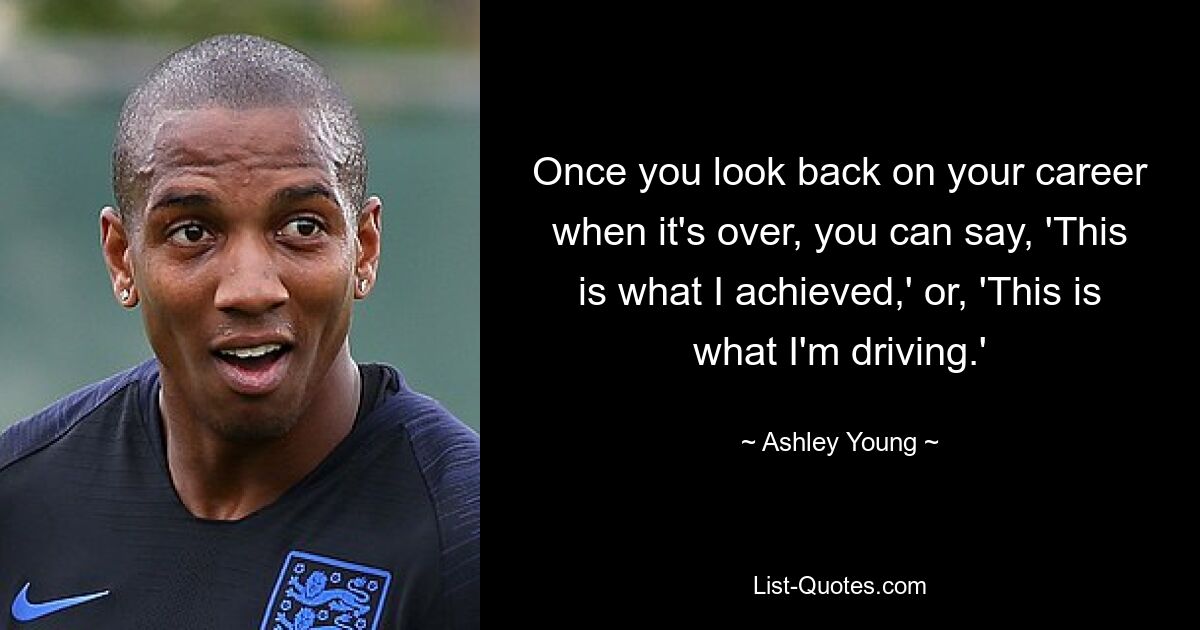 Once you look back on your career when it's over, you can say, 'This is what I achieved,' or, 'This is what I'm driving.' — © Ashley Young