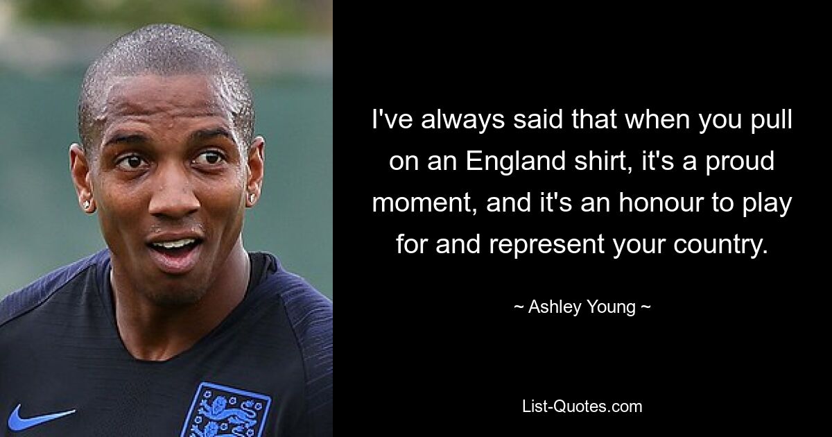 I've always said that when you pull on an England shirt, it's a proud moment, and it's an honour to play for and represent your country. — © Ashley Young