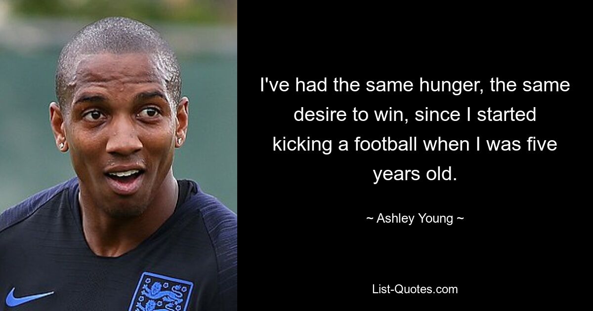 I've had the same hunger, the same desire to win, since I started kicking a football when I was five years old. — © Ashley Young