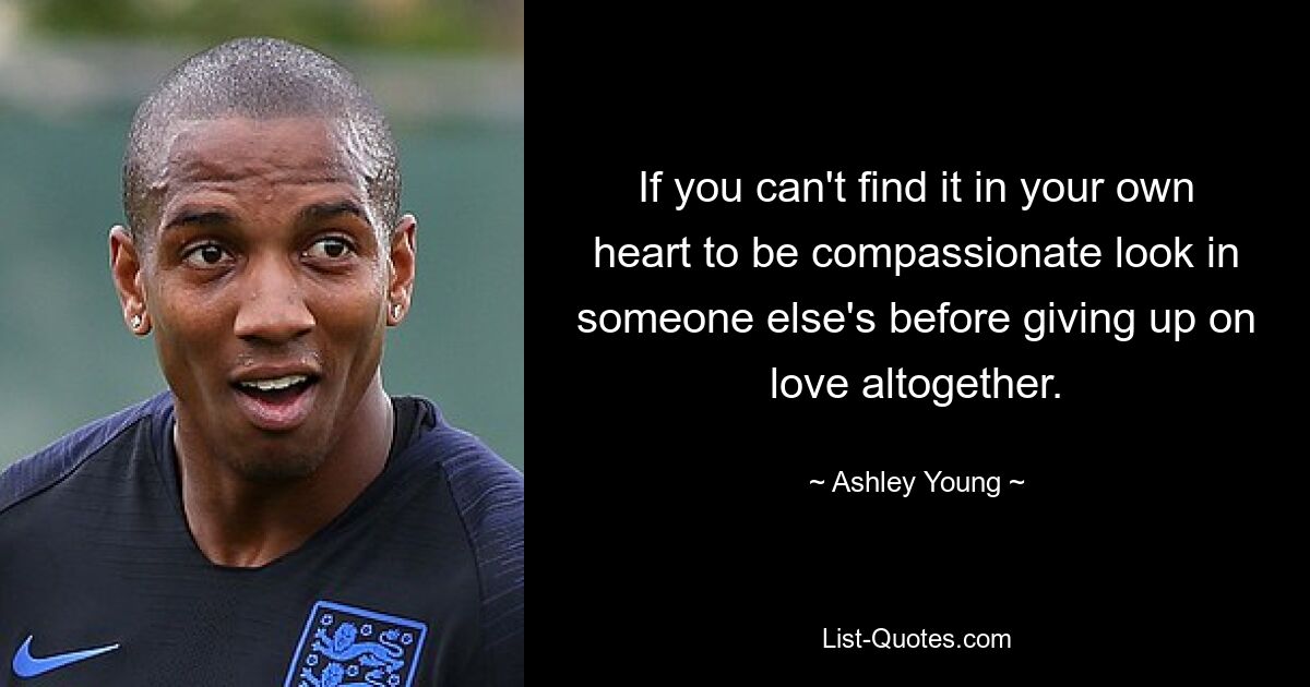 If you can't find it in your own heart to be compassionate look in someone else's before giving up on love altogether. — © Ashley Young