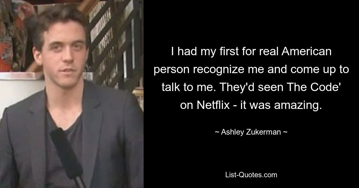 I had my first for real American person recognize me and come up to talk to me. They'd seen The Code' on Netflix - it was amazing. — © Ashley Zukerman