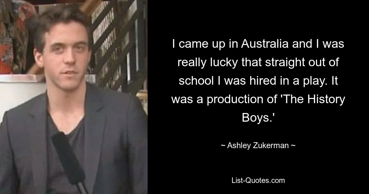 I came up in Australia and I was really lucky that straight out of school I was hired in a play. It was a production of 'The History Boys.' — © Ashley Zukerman