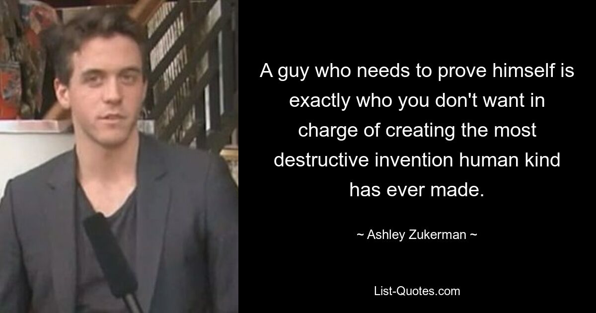 A guy who needs to prove himself is exactly who you don't want in charge of creating the most destructive invention human kind has ever made. — © Ashley Zukerman