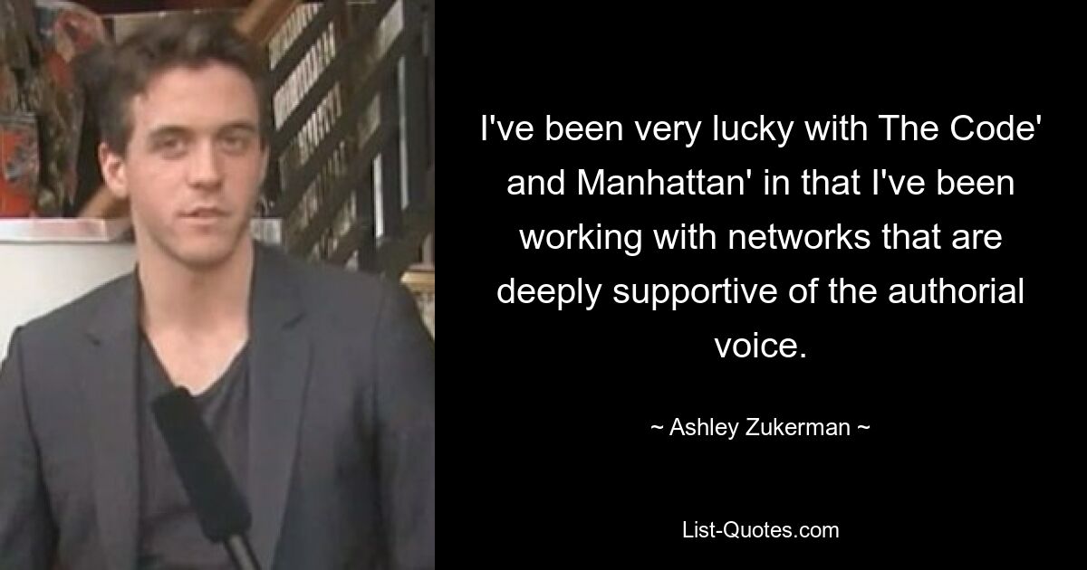 I've been very lucky with The Code' and Manhattan' in that I've been working with networks that are deeply supportive of the authorial voice. — © Ashley Zukerman