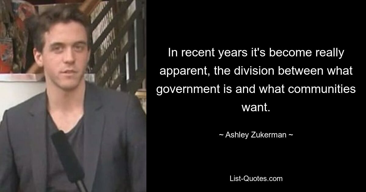 In recent years it's become really apparent, the division between what government is and what communities want. — © Ashley Zukerman