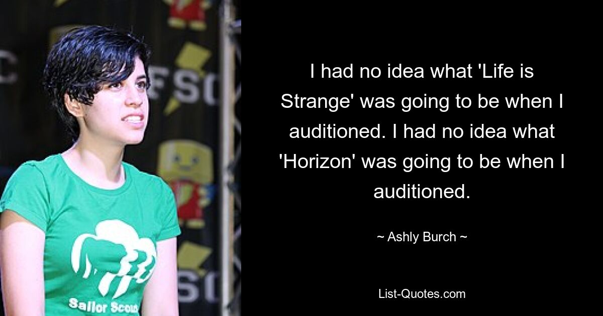 I had no idea what 'Life is Strange' was going to be when I auditioned. I had no idea what 'Horizon' was going to be when I auditioned. — © Ashly Burch