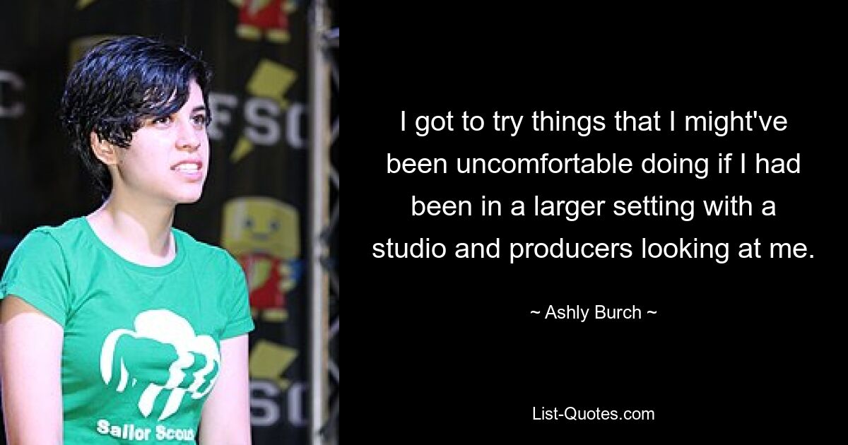 I got to try things that I might've been uncomfortable doing if I had been in a larger setting with a studio and producers looking at me. — © Ashly Burch