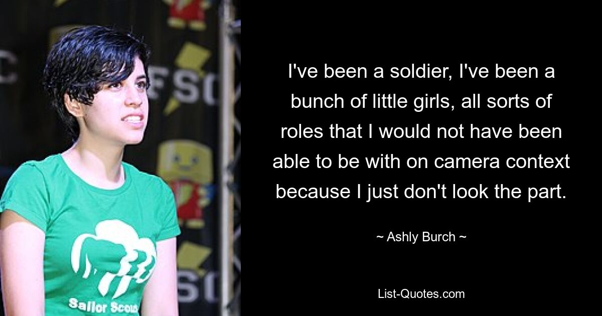 I've been a soldier, I've been a bunch of little girls, all sorts of roles that I would not have been able to be with on camera context because I just don't look the part. — © Ashly Burch