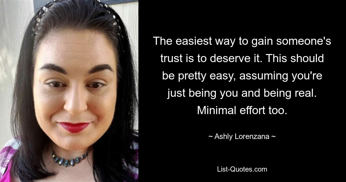 The easiest way to gain someone's trust is to deserve it. This should be pretty easy, assuming you're just being you and being real. Minimal effort too. — © Ashly Lorenzana