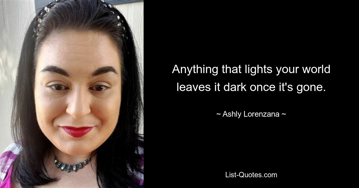 Anything that lights your world leaves it dark once it's gone. — © Ashly Lorenzana