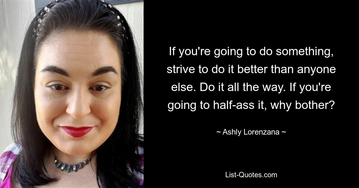 If you're going to do something, strive to do it better than anyone else. Do it all the way. If you're going to half-ass it, why bother? — © Ashly Lorenzana