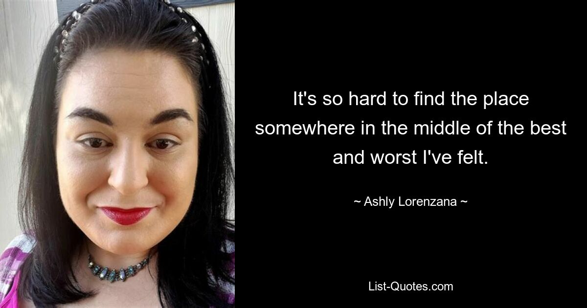 It's so hard to find the place somewhere in the middle of the best and worst I've felt. — © Ashly Lorenzana