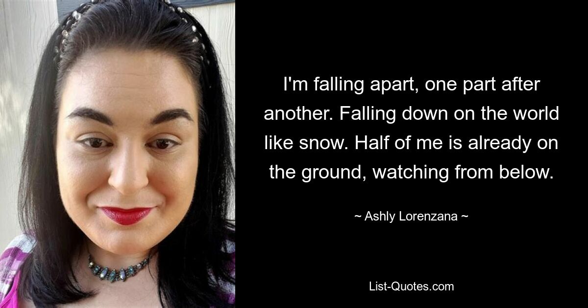 I'm falling apart, one part after another. Falling down on the world like snow. Half of me is already on the ground, watching from below. — © Ashly Lorenzana